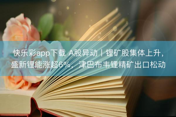 快乐彩app下载 A股异动丨锂矿股集体上升，盛新锂能涨超6%，津巴布韦锂精矿出口松动