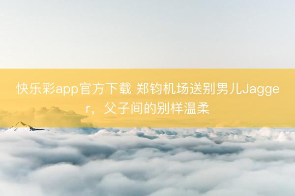 快乐彩app官方下载 郑钧机场送别男儿Jagger，父子间的别样温柔