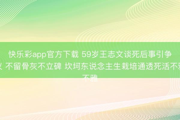 快乐彩app官方下载 59岁王志文谈死后事引争议 不留骨灰不立碑 坎坷东说念主生栽培通透死活不雅