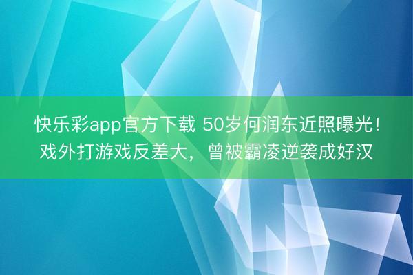 快乐彩app官方下载 50岁何润东近照曝光!戏外打游戏反差大,曾被霸凌逆袭成好汉