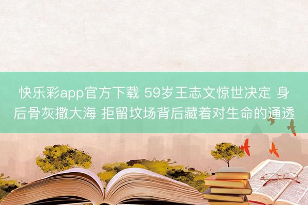 快乐彩app官方下载 59岁王志文惊世决定 身后骨灰撒大海 拒留坟场背后藏着对生命的通透
