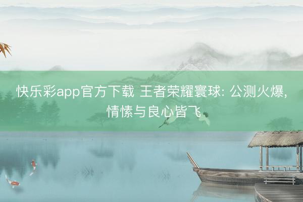 快乐彩app官方下载 王者荣耀寰球: 公测火爆， 情愫与良心皆飞
