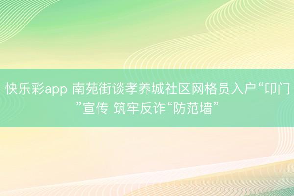 快乐彩app 南苑街谈孝养城社区网格员入户“叩门”宣传 筑牢反诈“防范墙”