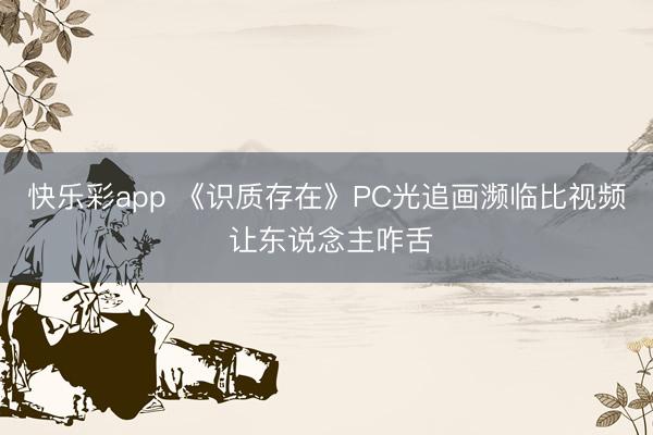 快乐彩app 《识质存在》PC光追画濒临比视频 让东说念主咋舌