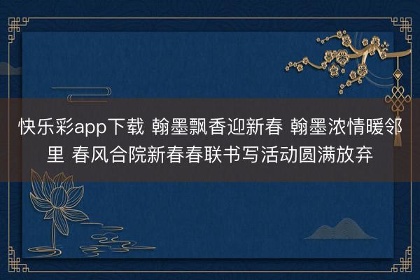 快乐彩app下载 翰墨飘香迎新春 翰墨浓情暖邻里 春风合院新春春联书写活动圆满放弃
