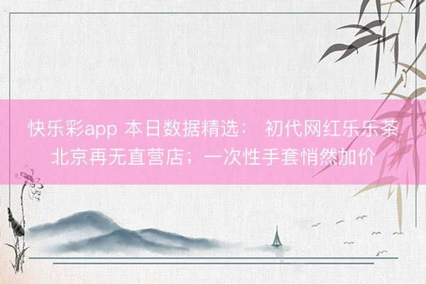 快乐彩app 本日数据精选： 初代网红乐乐茶北京再无直营店；一次性手套悄然加价