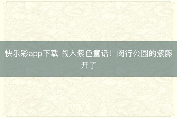快乐彩app下载 闯入紫色童话！闵行公园的紫藤开了