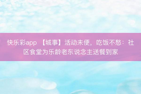 快乐彩app 【城事】活动未便，吃饭不愁：社区食堂为乐龄老东说念主送餐到家