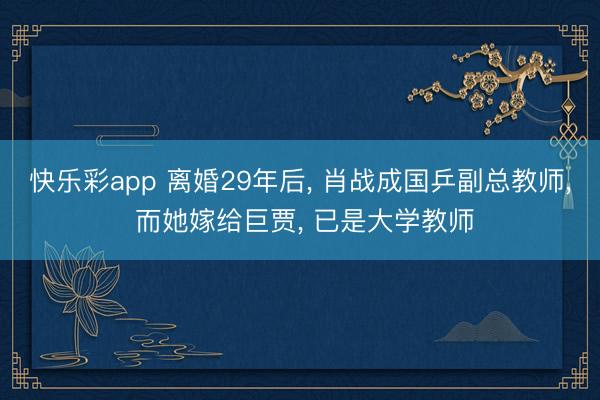 快乐彩app 离婚29年后， 肖战成国乒副总教师， 而她嫁给巨贾， 已是大学教师