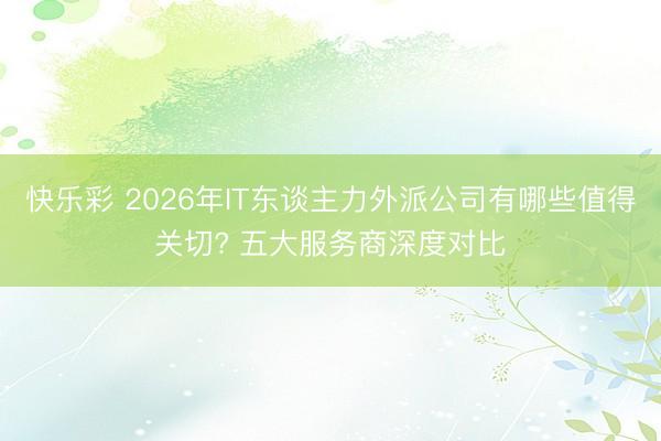 快乐彩 2026年IT东谈主力外派公司有哪些值得关切? 五大服务商深度对比