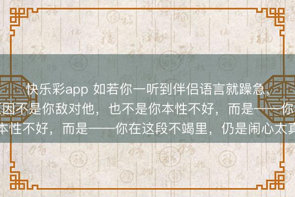快乐彩app 如若你一听到伴侣语言就躁急，有股无名火，果真的原因不是你敌对他，也不是你本性不好，而是——你在这段不竭里，仍是闹心太真切