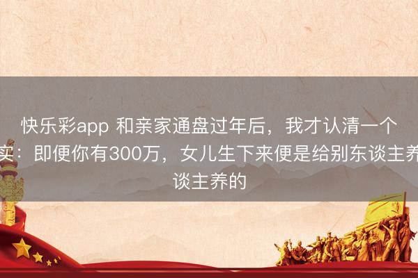 快乐彩app 和亲家通盘过年后，我才认清一个现实：即便你有300万，女儿生下来便是给别东谈主养的