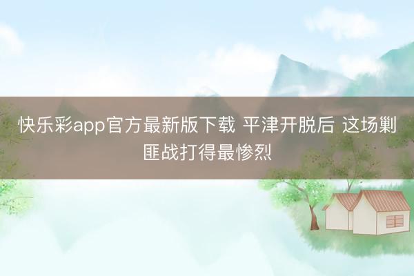 快乐彩app官方最新版下载 平津开脱后 这场剿匪战打得最惨烈