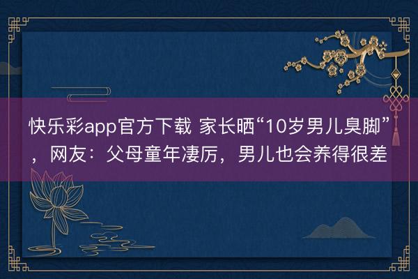 快乐彩app官方下载 家长晒“10岁男儿臭脚”，网友：父母童年凄厉，男儿也会养得很差
