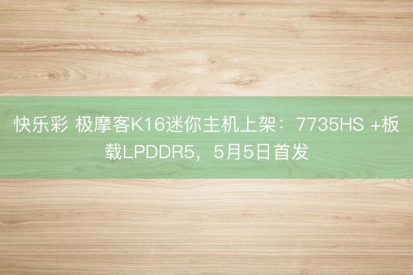 快乐彩 极摩客K16迷你主机上架：7735HS +板载LPDDR5，5月5日首发