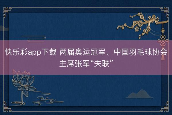 快乐彩app下载 两届奥运冠军、中国羽毛球协会主席张军“失联”