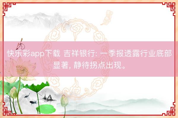 快乐彩app下载 吉祥银行: 一季报透露行业底部显著， 静待拐点出现。