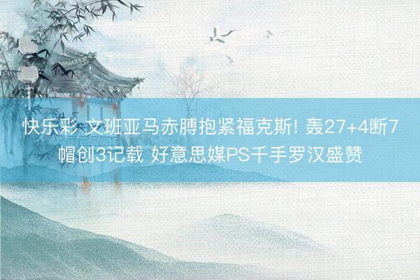 快乐彩 文班亚马赤膊抱紧福克斯! 轰27+4断7帽创3记载 好意思媒PS千手罗汉盛赞