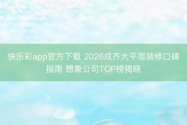 快乐彩app官方下载 2026成齐大平层装修口碑指南 想象公司TOP榜揭晓