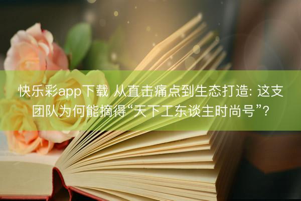快乐彩app下载 从直击痛点到生态打造: 这支团队为何能摘得“天下工东谈主时尚号”?