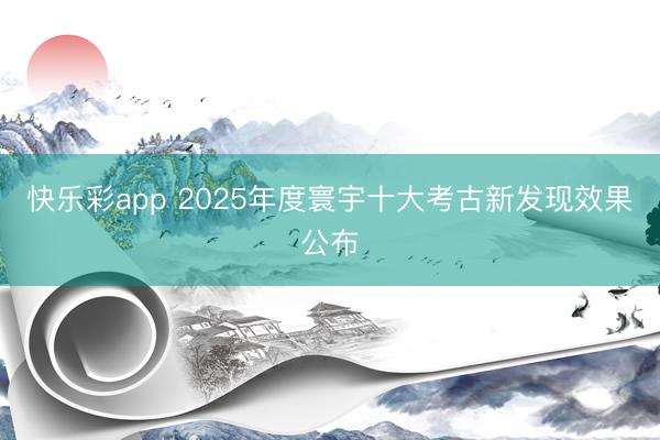 快乐彩app 2025年度寰宇十大考古新发现效果公布