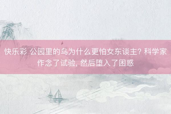 快乐彩 公园里的鸟为什么更怕女东谈主? 科学家作念了试验， 然后堕入了困惑