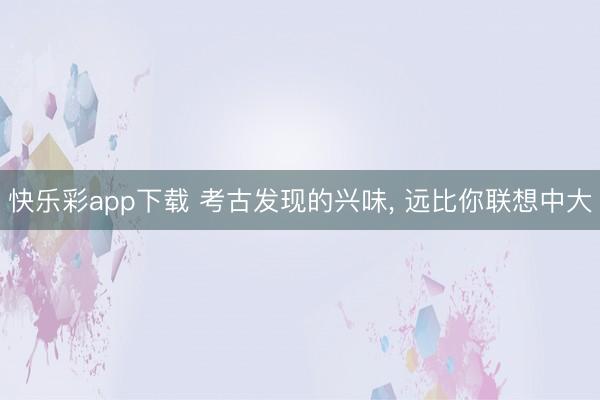 快乐彩app下载 考古发现的兴味， 远比你联想中大
