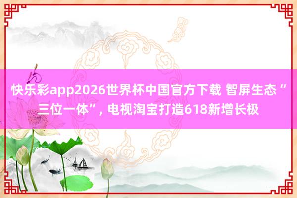 快乐彩app2026世界杯中国官方下载 智屏生态“三位一体”， 电视淘宝打造618新增长极