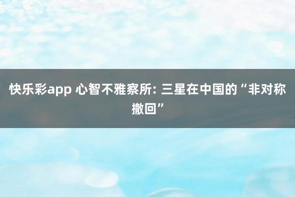 快乐彩app 心智不雅察所: 三星在中国的“非对称撤回”