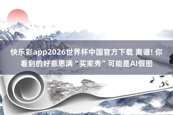 快乐彩app2026世界杯中国官方下载 离谱! 你看到的好意思满“买家秀”可能是AI假图