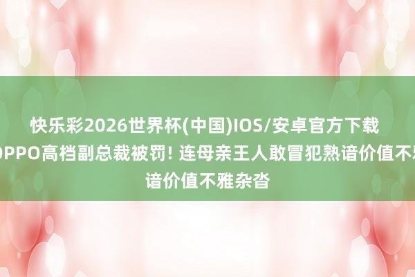 快乐彩2026世界杯(中国)IOS/安卓官方下载 锐评|OPPO高档副总裁被罚! 连母亲王人敢冒犯熟谙价值不雅杂沓