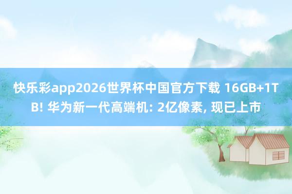 快乐彩app2026世界杯中国官方下载 16GB+1TB! 华为新一代高端机: 2亿像素， 现已上市