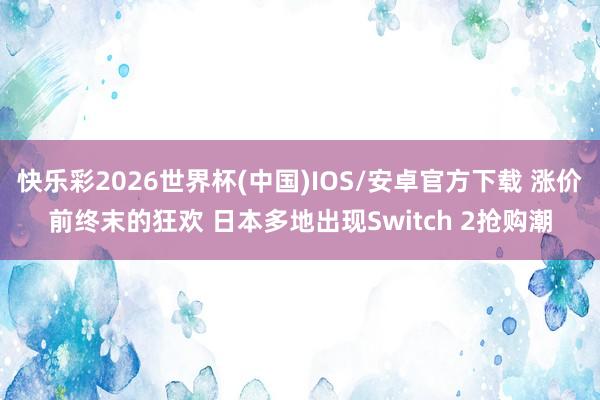 快乐彩2026世界杯(中国)IOS/安卓官方下载 涨价前终末的狂欢 日本多地出现Switch 2抢购潮