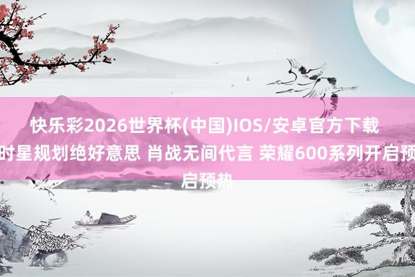 快乐彩2026世界杯(中国)IOS/安卓官方下载 走时星规划绝好意思 肖战无间代言 荣耀600系列开启预热