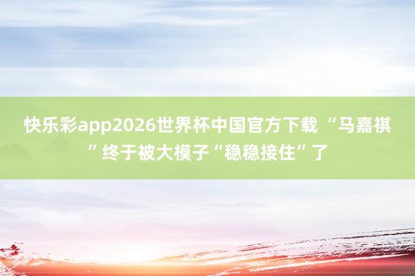 快乐彩app2026世界杯中国官方下载 “马嘉祺”终于被大模子“稳稳接住”了