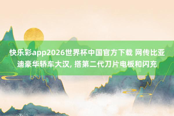快乐彩app2026世界杯中国官方下载 网传比亚迪豪华轿车大汉， 搭第二代刀片电板和闪充