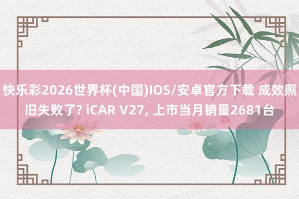 快乐彩2026世界杯(中国)IOS/安卓官方下载 成效照旧失败了? iCAR V27， 上市当月销量2681台