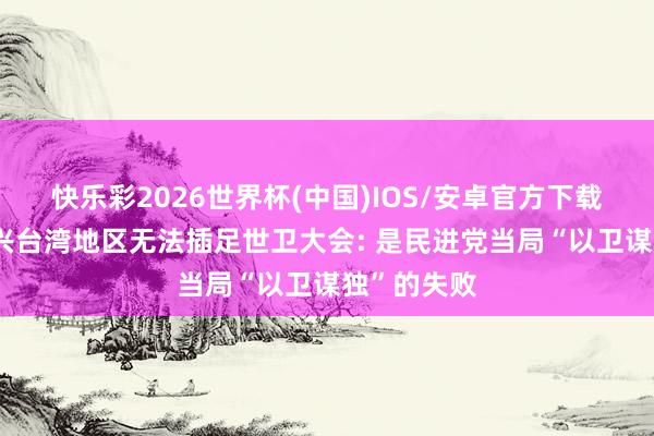 快乐彩2026世界杯(中国)IOS/安卓官方下载 国台办复兴台湾地区无法插足世卫大会: 是民进党当局“以卫谋独”的失败