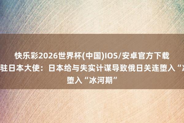 快乐彩2026世界杯(中国)IOS/安卓官方下载 俄罗斯驻日本大使：日本给与失实计谋导致俄日关连堕入“冰河期”