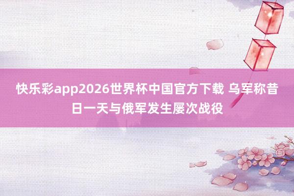 快乐彩app2026世界杯中国官方下载 乌军称昔日一天与俄军发生屡次战役