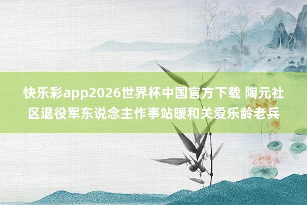 快乐彩app2026世界杯中国官方下载 陶元社区退役军东说念主作事站暖和关爱乐龄老兵