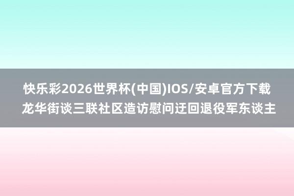 快乐彩2026世界杯(中国)IOS/安卓官方下载 龙华街谈三联社区造访慰问迂回退役军东谈主