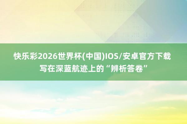 快乐彩2026世界杯(中国)IOS/安卓官方下载 写在深蓝航迹上的“辨析答卷”