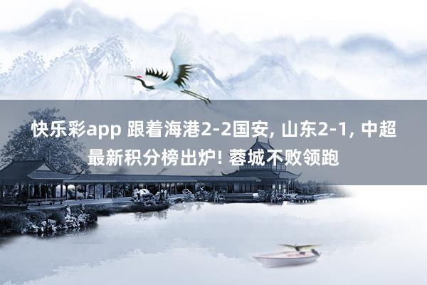 快乐彩app 跟着海港2-2国安， 山东2-1， 中超最新积分榜出炉! 蓉城不败领跑