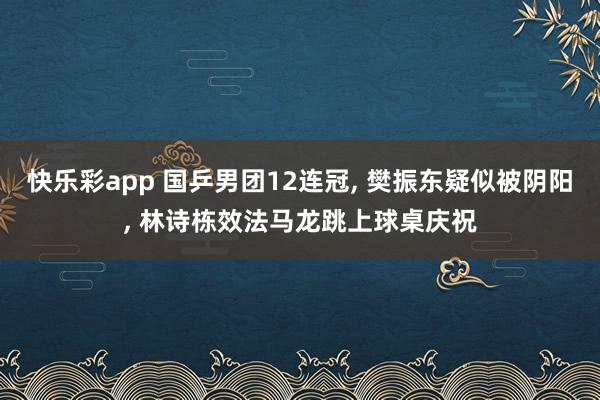 快乐彩app 国乒男团12连冠， 樊振东疑似被阴阳， 林诗栋效法马龙跳上球桌庆祝