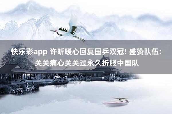 快乐彩app 许昕暖心回复国乒双冠! 盛赞队伍: 关关痛心关关过永久折服中国队