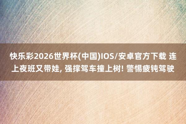 快乐彩2026世界杯(中国)IOS/安卓官方下载 连上夜班又带娃, 强撑驾车撞上树! 警惕疲钝驾驶