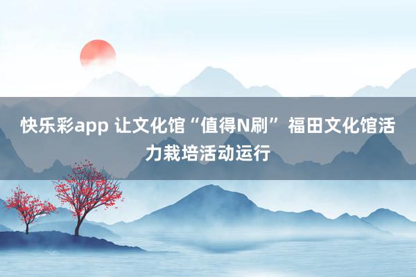 快乐彩app 让文化馆“值得N刷” 福田文化馆活力栽培活动运行