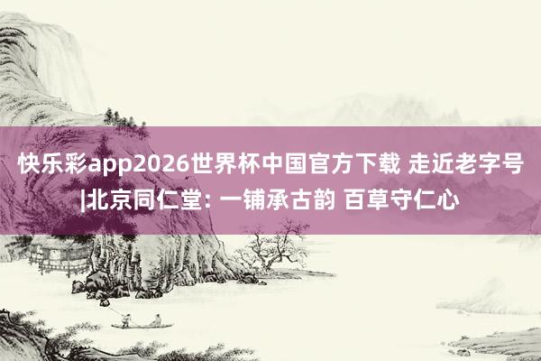 快乐彩app2026世界杯中国官方下载 走近老字号|北京同仁堂: 一铺承古韵 百草守仁心