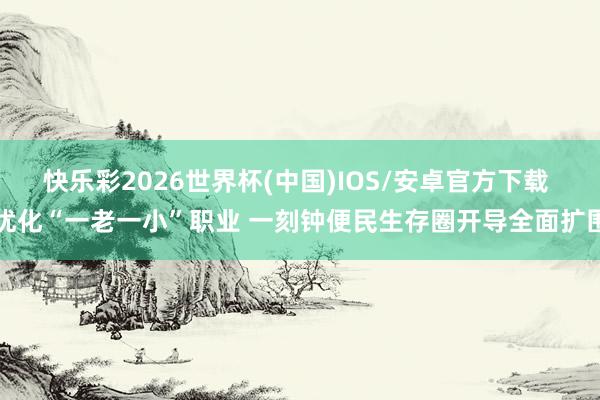 快乐彩2026世界杯(中国)IOS/安卓官方下载 优化“一老一小”职业 一刻钟便民生存圈开导全面扩围